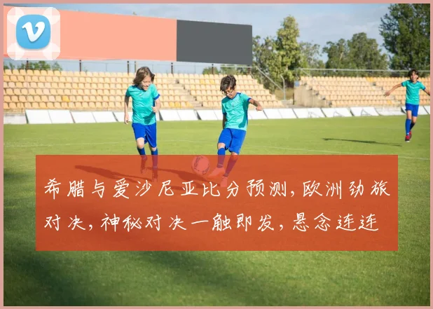 希腊与爱沙尼亚比分预测,欧洲劲旅对决,神秘对决一触即发,悬念连连